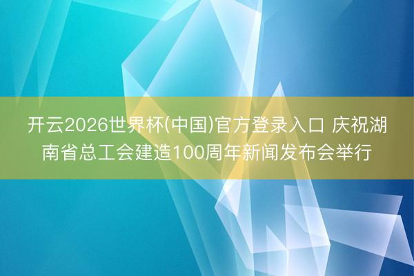 开云2026世界杯(中国)官方登录入口 庆祝湖南省总工会建造100周年新闻发布会举行