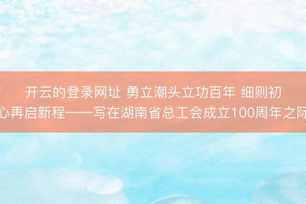 开云的登录网址 勇立潮头立功百年 细则初心再启新程——写在湖南省总工会成立100周年之际
