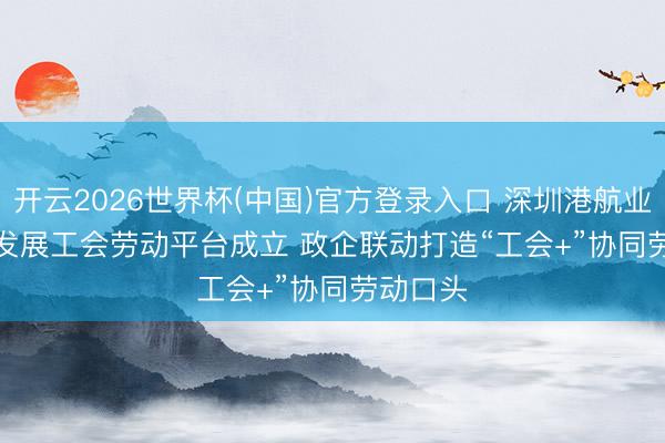 开云2026世界杯(中国)官方登录入口 深圳港航业高质地发展工会劳动平台成立 政企联动打造“工会+”协同劳动口头