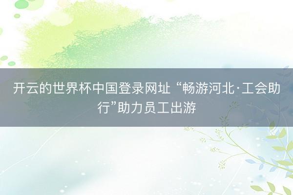 开云的世界杯中国登录网址 “畅游河北·工会助行”助力员工出游