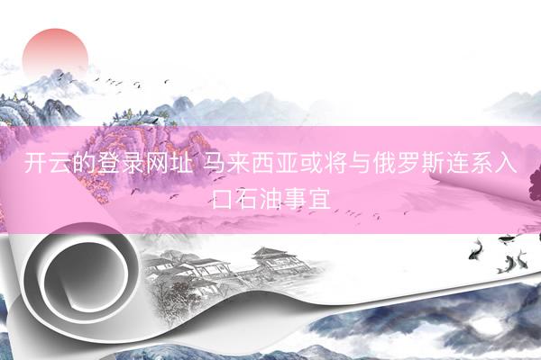 开云的登录网址 马来西亚或将与俄罗斯连系入口石油事宜