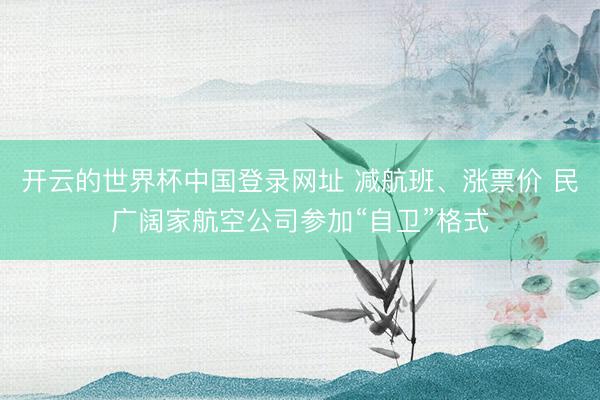 开云的世界杯中国登录网址 减航班、涨票价 民广阔家航空公司参加“自卫”格式