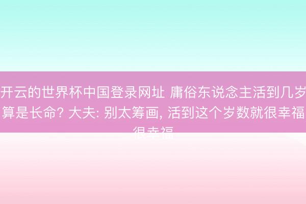开云的世界杯中国登录网址 庸俗东说念主活到几岁算是长命? 大夫: 别太筹画, 活到这个岁数就很幸福