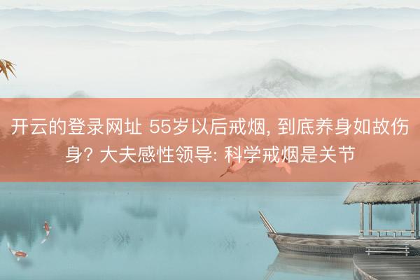 开云的登录网址 55岁以后戒烟, 到底养身如故伤身? 大夫感性领导: 科学戒烟是关节