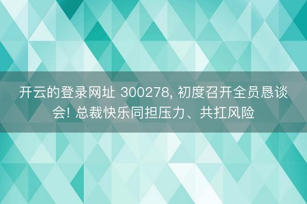 开云的登录网址 300278, 初度召开全员恳谈会! 总裁快乐同担压力、共扛风险