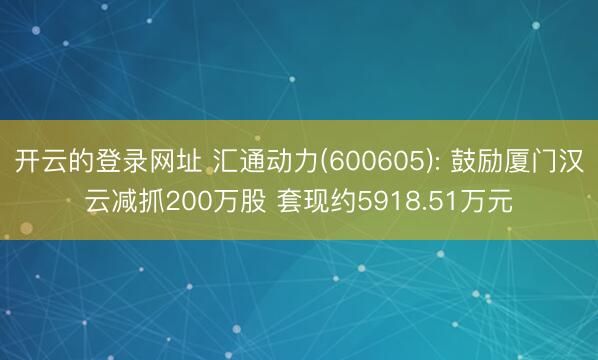 开云的登录网址 汇通动力(600605): 鼓励厦门汉云减抓200万股 套现约5918.51万元