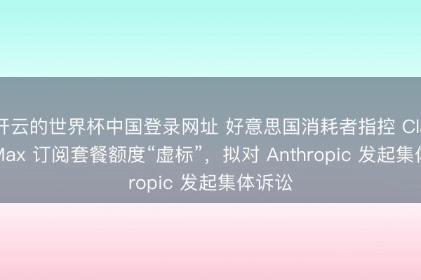 开云的世界杯中国登录网址 好意思国消耗者指控 Claude Max 订阅套餐额度“虚标”,拟对 Anthropic 发起集体诉讼