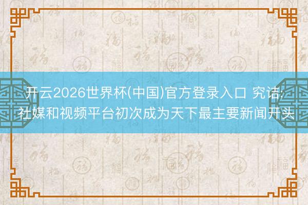 开云2026世界杯(中国)官方登录入口 究诘: 社媒和视频平台初次成为天下最主要新闻开头