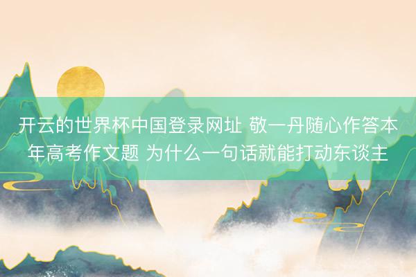 开云的世界杯中国登录网址 敬一丹随心作答本年高考作文题 为什么一句话就能打动东谈主