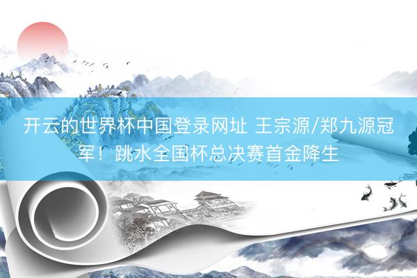 开云的世界杯中国登录网址 王宗源/郑九源冠军!跳水全国杯总决赛首金降生