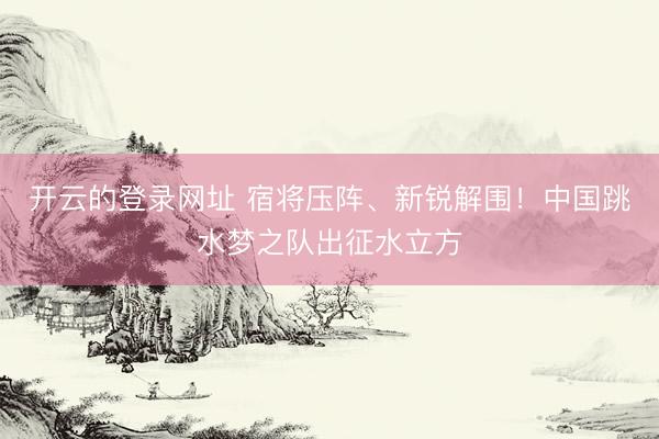 开云的登录网址 宿将压阵、新锐解围!中国跳水梦之队出征水立方
