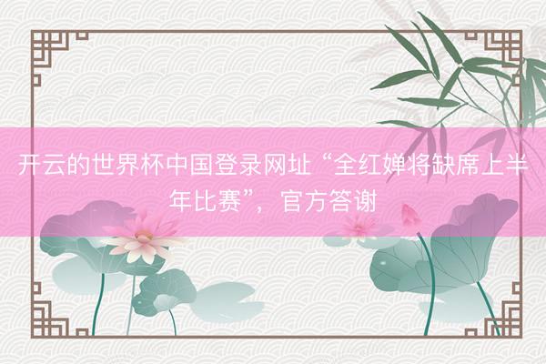 开云的世界杯中国登录网址 “全红婵将缺席上半年比赛”,官方答谢