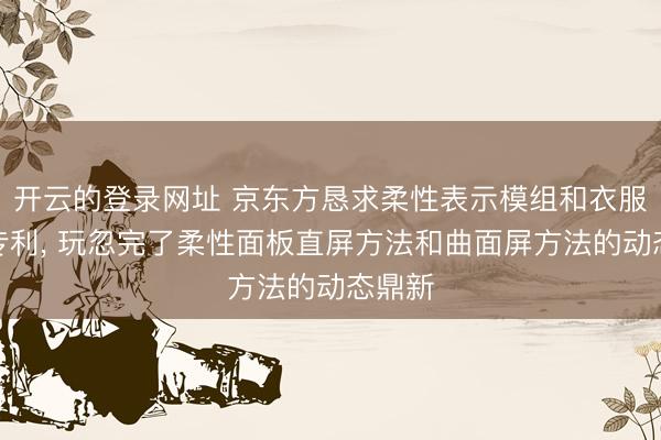 开云的登录网址 京东方恳求柔性表示模组和衣服开拓专利, 玩忽完了柔性面板直屏方法和曲面屏方法的动态鼎新