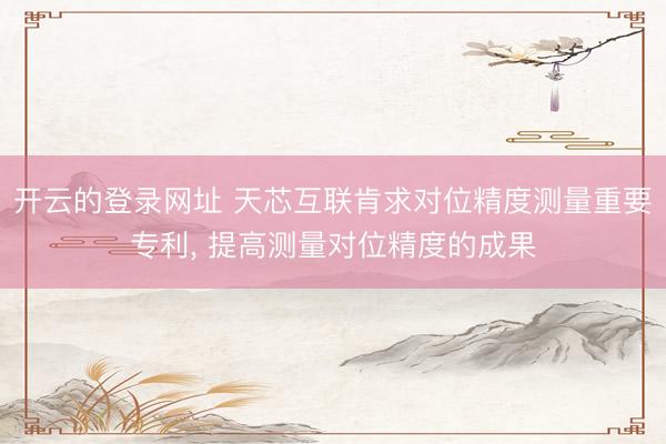 开云的登录网址 天芯互联肯求对位精度测量重要专利， 提高测量对位精度的成果
