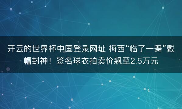 开云的世界杯中国登录网址 梅西“临了一舞”戴帽封神!签名球衣拍卖价飙至2.5万元
