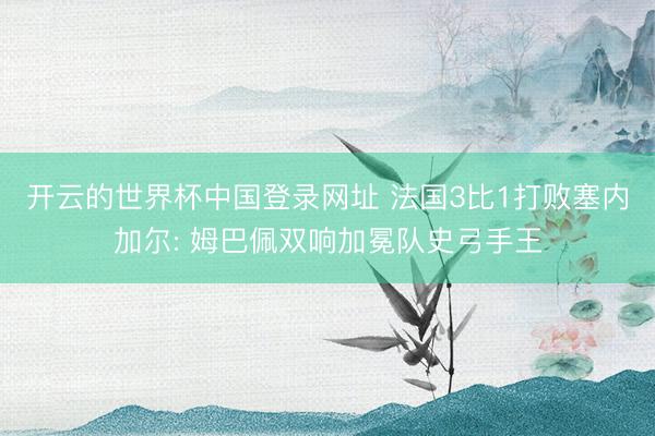开云的世界杯中国登录网址 法国3比1打败塞内加尔: 姆巴佩双响加冕队史弓手王