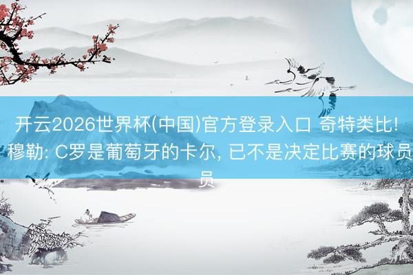 开云2026世界杯(中国)官方登录入口 奇特类比! 穆勒: C罗是葡萄牙的卡尔， 已不是决定比赛的球员