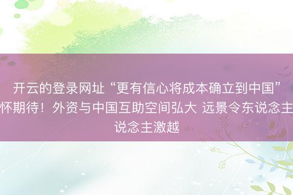 开云的登录网址 “更有信心将成本确立到中国”,满怀期待!外资与中国互助空间弘大 远景令东说念主激越