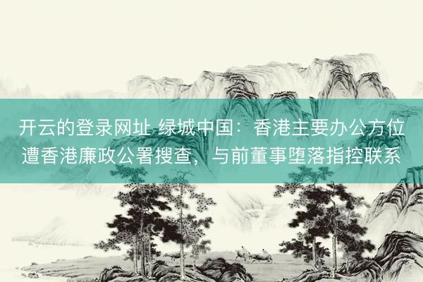 开云的登录网址 绿城中国：香港主要办公方位遭香港廉政公署搜查，与前董事堕落指控联系