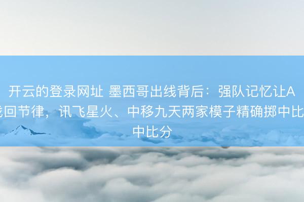 开云的登录网址 墨西哥出线背后：强队记忆让AI找回节律，讯飞星火、中移九天两家模子精确掷中比分