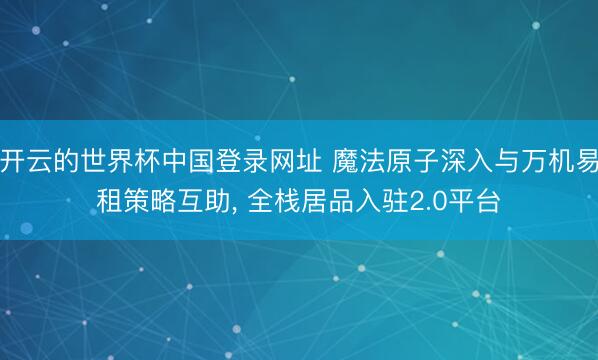 开云的世界杯中国登录网址 魔法原子深入与万机易租策略互助, 全栈居品入驻2.0平台