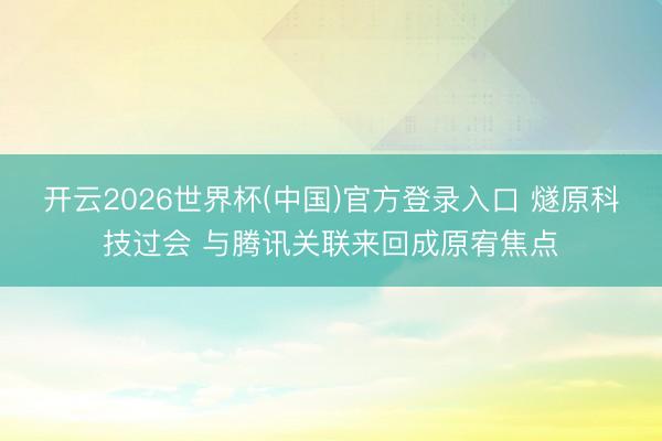 开云2026世界杯(中国)官方登录入口 燧原科技过会 与腾讯关联来回成原宥焦点