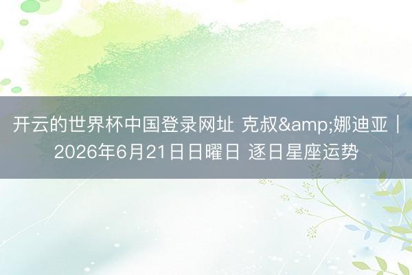 开云的世界杯中国登录网址 克叔&娜迪亚︱2026年6月21日日曜日 逐日星座运势