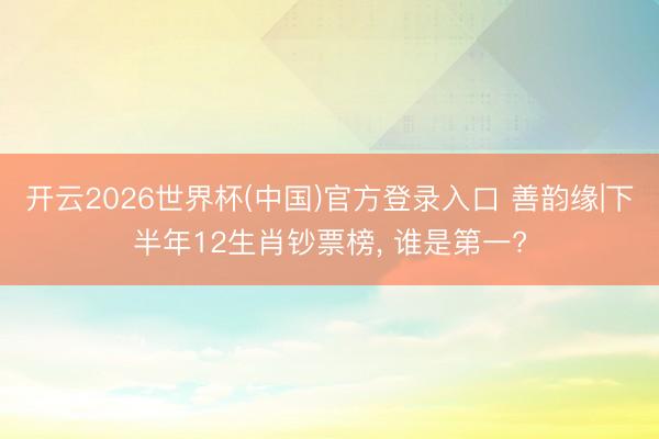 开云2026世界杯(中国)官方登录入口 善韵缘|下半年12生肖钞票榜, 谁是第一?