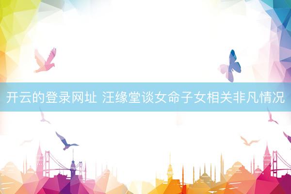 开云的登录网址 汪缘堂谈女命子女相关非凡情况
